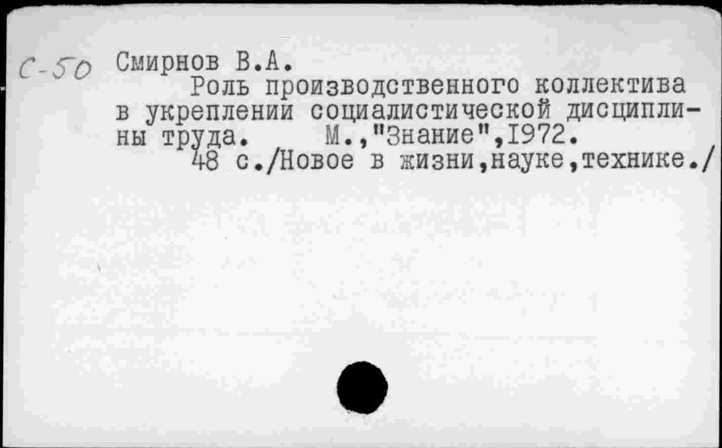 ﻿С-^о Смирнов В.А.
Роль производственного коллектива в укреплении социалистической дисциплины труда. М.»"Знание",1972.
48 с./Новое в жизни,науке,технике./